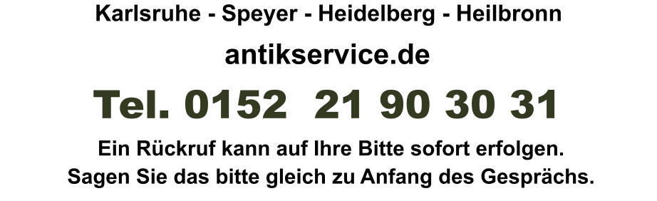 antikservice.de   Ein Rückruf kann auf Ihre Bitte sofort erfolgen. Sagen Sie das bitte gleich zu Anfang des Gesprächs. Tel. 0152  21 90 30 31 Karlsruhe - Speyer - Heidelberg - Heilbronn
